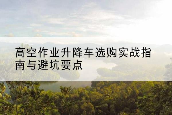 大同升降车怎么选-高空作业升降车选购实战指南与避坑要点