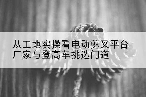 大同电动剪叉升降平台厂家-从工地实操看电动剪叉平台厂家与登高车挑选门道