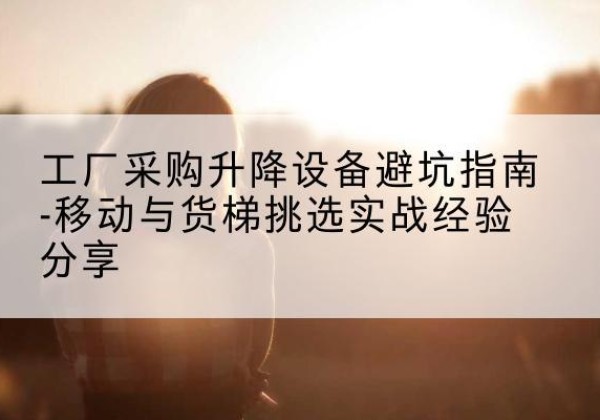 大同移动式升降机怎么选-工厂采购升降设备避坑指南-移动与货梯挑选实战经验分享