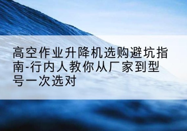 大同升降平台厂家-高空作业升降机选购避坑指南-行内人教你从厂家到型号一次选对