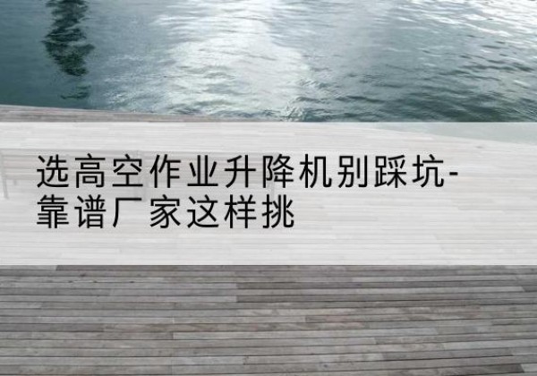 大同剪叉式升降机厂家-选高空作业升降机别踩坑-靠谱厂家这样挑