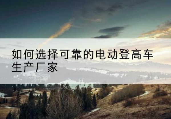 大同电动登高车厂家-如何选择可靠的电动登高车生产厂家