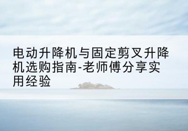 大同电动升降机怎么选-电动升降机与固定剪叉升降机选购指南-老师傅分享实用经验