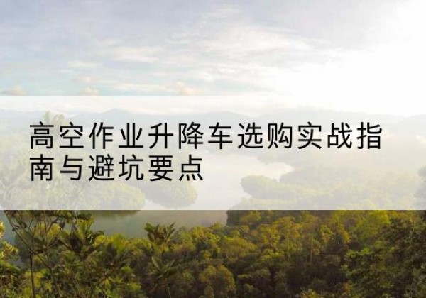 大同升降车怎么选-高空作业升降车选购实战指南与避坑要点