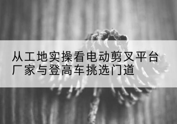大同电动剪叉升降平台厂家-从工地实操看电动剪叉平台厂家与登高车挑选门道